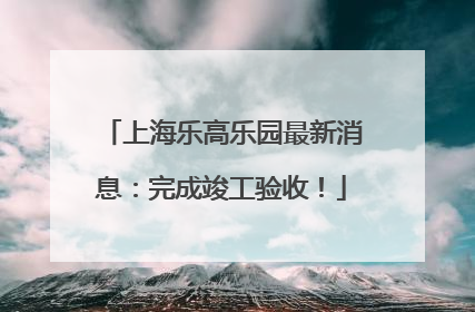 上海乐高乐园最新消息：完成竣工验收！